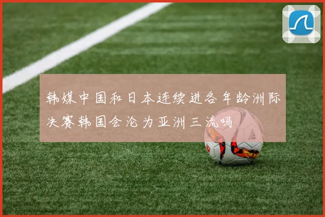 韩媒中国和日本连续进各年龄洲际决赛韩国会沦为亚洲三流吗