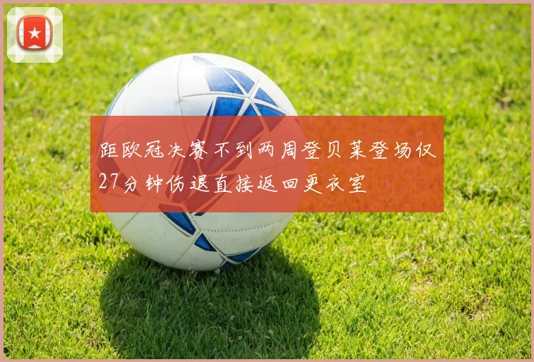 距欧冠决赛不到两周登贝莱登场仅27分钟伤退直接返回更衣室